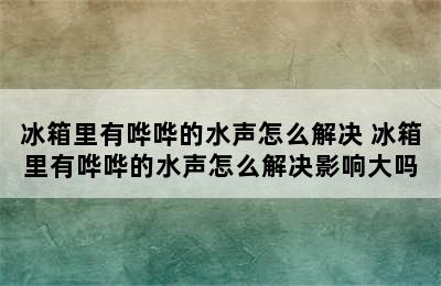 冰箱里有哗哗的水声怎么解决 冰箱里有哗哗的水声怎么解决影响大吗